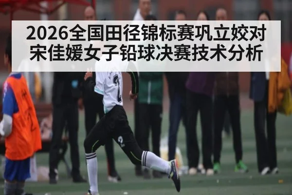 2026全国田径锦标赛巩立姣对宋佳媛女子铅球决赛技术分析