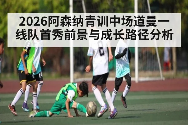2026阿森纳青训中场道曼一线队首秀前景与成长路径分析